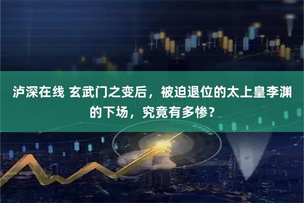 泸深在线 玄武门之变后，被迫退位的太上皇李渊的下场，究竟有多惨？