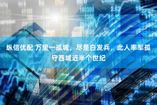纵信优配 万里一孤城，尽是白发兵，此人率军孤守西域近半个世纪