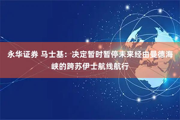 永华证券 马士基：决定暂时暂停未来经由曼德海峡的跨苏伊士航线航行