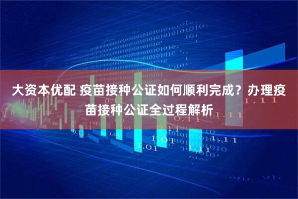 大资本优配 疫苗接种公证如何顺利完成？办理疫苗接种公证全过程解析