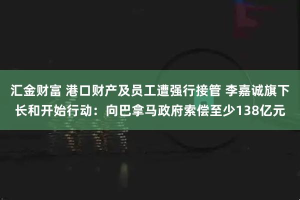 汇金财富 港口财产及员工遭强行接管 李嘉诚旗下长和开始行动：向巴拿马政府索偿至少138亿元