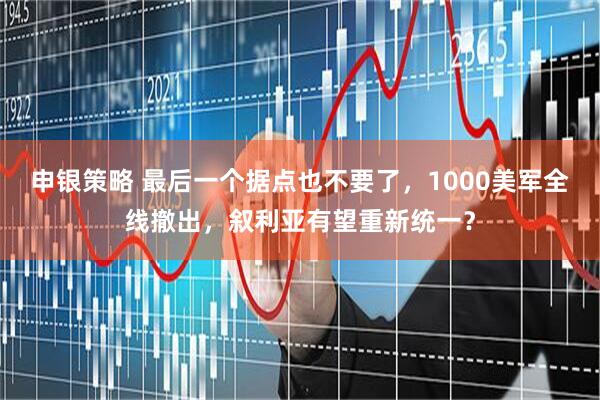申银策略 最后一个据点也不要了，1000美军全线撤出，叙利亚有望重新统一？