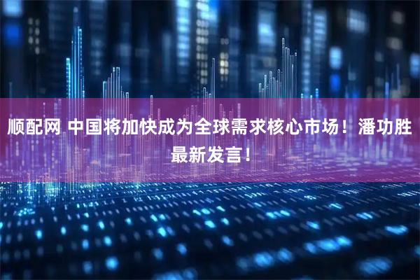 顺配网 中国将加快成为全球需求核心市场！潘功胜最新发言！