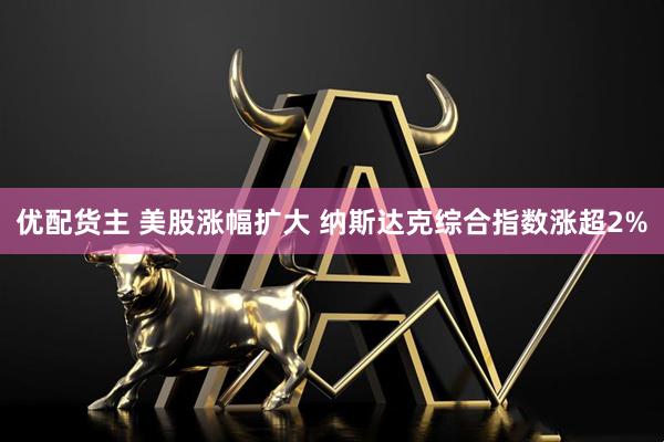 优配货主 美股涨幅扩大 纳斯达克综合指数涨超2%