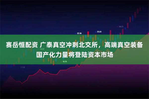 赛岳恒配资 广泰真空冲刺北交所，高端真空装备国产化力量将登陆资本市场