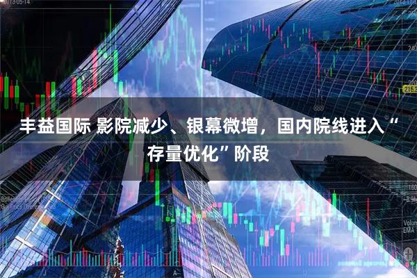 丰益国际 影院减少、银幕微增，国内院线进入“存量优化”阶段