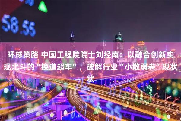 环球策路 中国工程院院士刘经南：以融合创新实现北斗的“换道超车”，破解行业“小散弱卷”现状