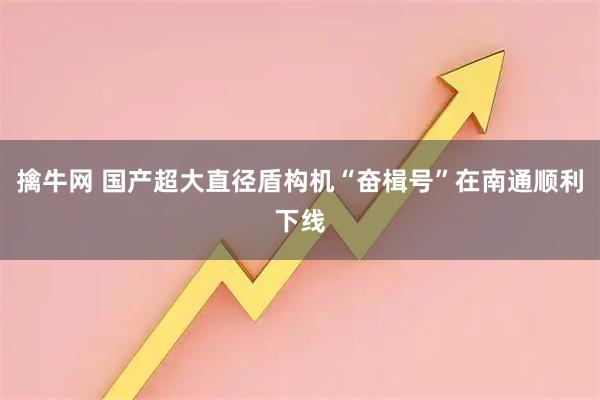 擒牛网 国产超大直径盾构机“奋楫号”在南通顺利下线