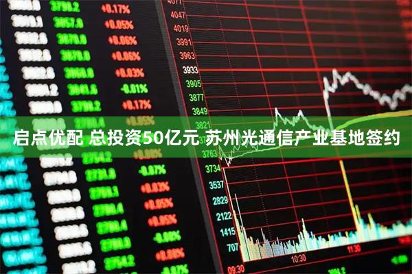 启点优配 总投资50亿元 苏州光通信产业基地签约