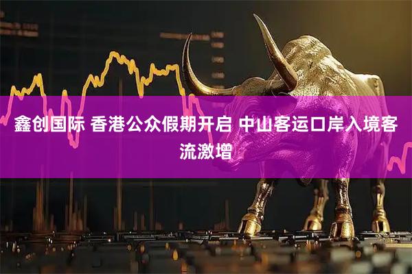 鑫创国际 香港公众假期开启 中山客运口岸入境客流激增