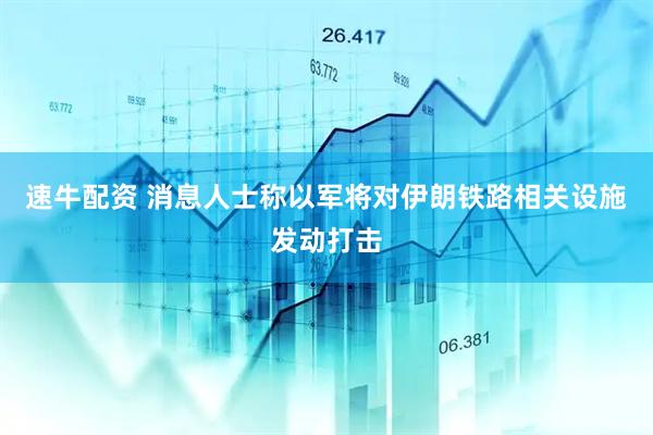 速牛配资 消息人士称以军将对伊朗铁路相关设施发动打击