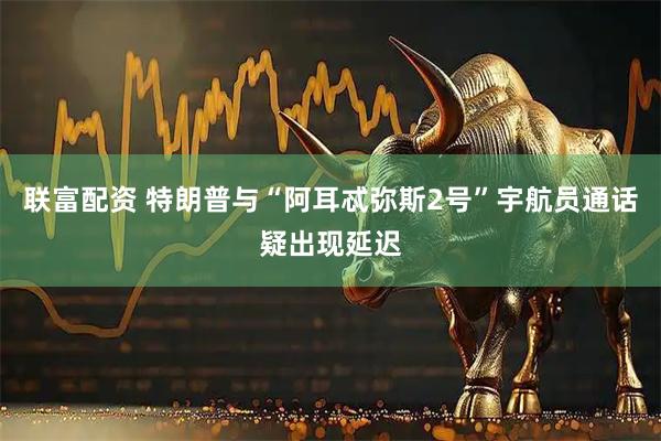 联富配资 特朗普与“阿耳忒弥斯2号”宇航员通话疑出现延迟