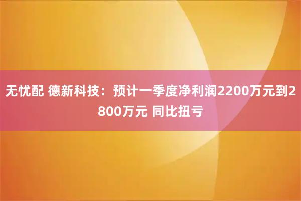 无忧配 德新科技：预计一季度净利润2200万元到2800万元 同比扭亏