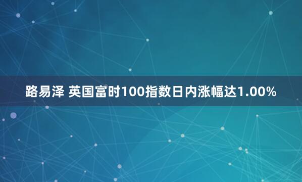 路易泽 英国富时100指数日内涨幅达1.00%