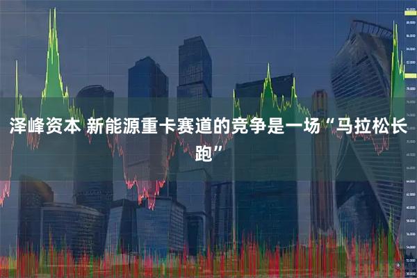 泽峰资本 新能源重卡赛道的竞争是一场“马拉松长跑”