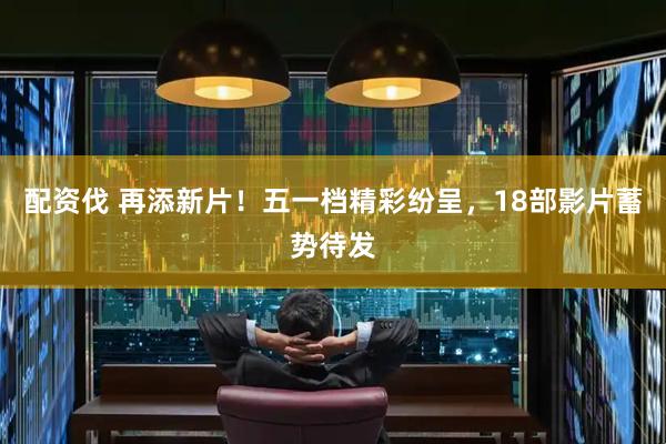 配资伐 再添新片！五一档精彩纷呈，18部影片蓄势待发