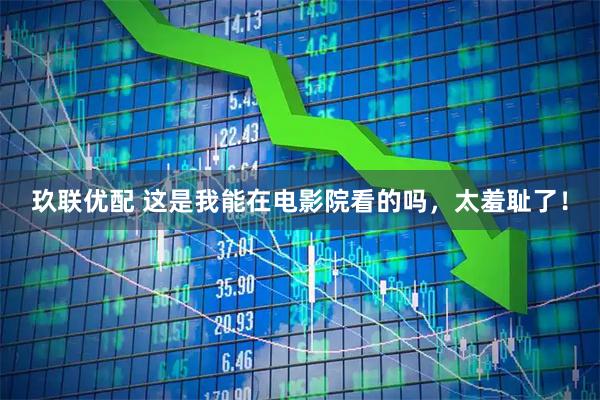 玖联优配 这是我能在电影院看的吗，太羞耻了！