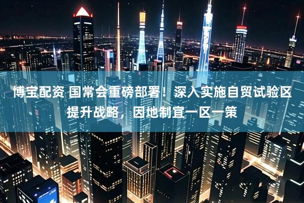 博宝配资 国常会重磅部署！深入实施自贸试验区提升战略，因地制宜一区一策