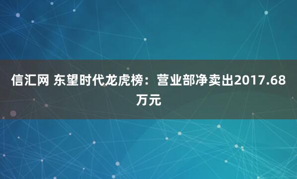 信汇网 东望时代龙虎榜：营业部净卖出2017.68万元