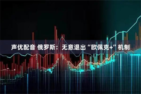 声优配音 俄罗斯：无意退出“欧佩克+”机制