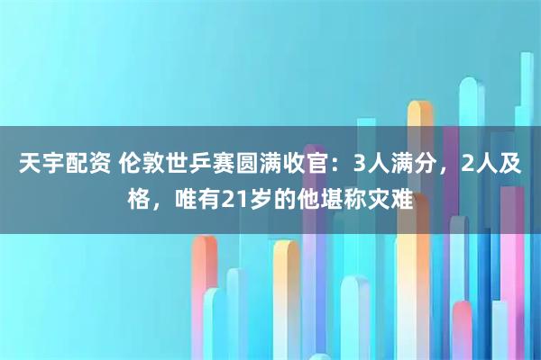 天宇配资 伦敦世乒赛圆满收官：3人满分，2人及格，唯有21岁的他堪称灾难