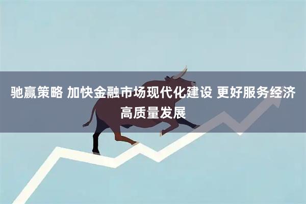 驰赢策略 加快金融市场现代化建设 更好服务经济高质量发展