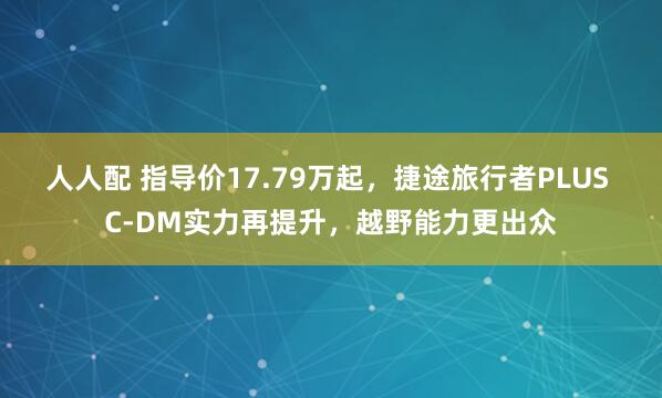 人人配 指导价17.79万起，捷途旅行者PLUS C-DM实力再提升，越野能力更出众