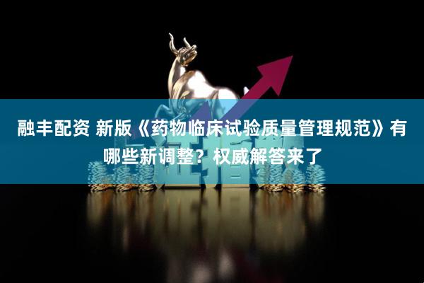 融丰配资 新版《药物临床试验质量管理规范》有哪些新调整？权威解答来了