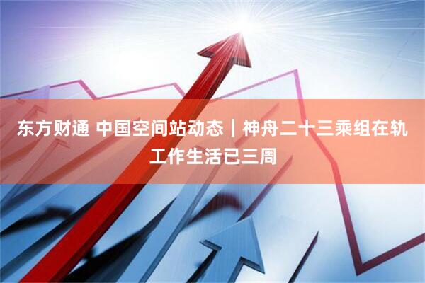 东方财通 中国空间站动态｜神舟二十三乘组在轨工作生活已三周