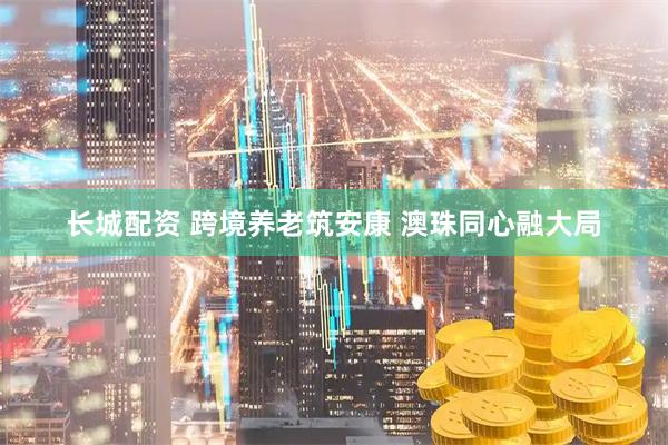 长城配资 跨境养老筑安康 澳珠同心融大局