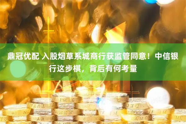 鼎冠优配 入股烟草系城商行获监管同意！中信银行这步棋，背后有何考量