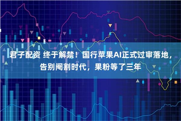 君子配资 终于解禁！国行苹果AI正式过审落地，告别阉割时代，果粉等了三年