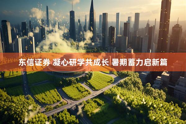 东信证券 凝心研学共成长 暑期蓄力启新篇
