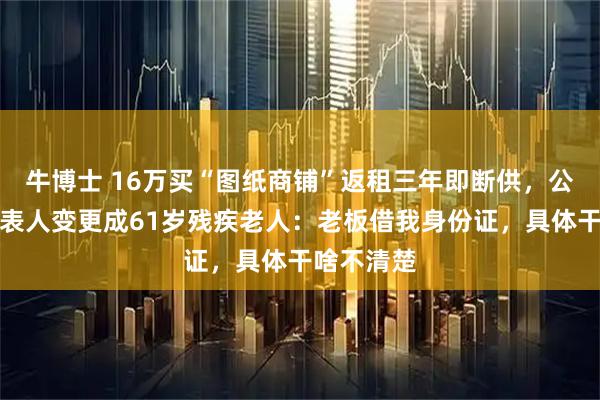 牛博士 16万买“图纸商铺”返租三年即断供，公司法定代表人变更成61岁残疾老人：老板借我身份证，具体干啥不清楚