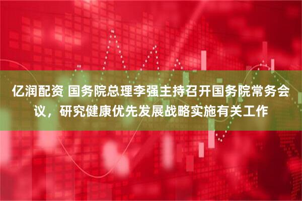亿润配资 国务院总理李强主持召开国务院常务会议，研究健康优先发展战略实施有关工作