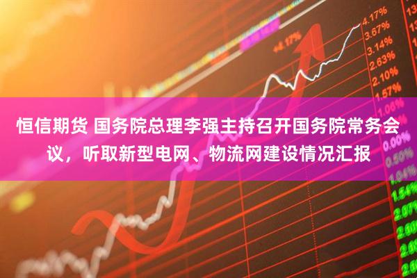 恒信期货 国务院总理李强主持召开国务院常务会议，听取新型电网、物流网建设情况汇报