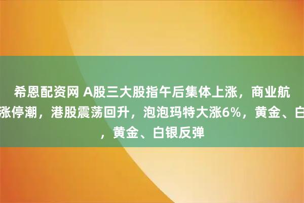 希恩配资网 A股三大股指午后集体上涨，商业航天再掀涨停潮，港股震荡回升，泡泡玛特大涨6%，黄金、白银反弹