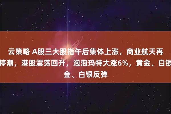 云策略 A股三大股指午后集体上涨，商业航天再掀涨停潮，港股震荡回升，泡泡玛特大涨6%，黄金、白银反弹