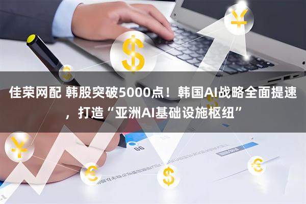 佳荣网配 韩股突破5000点！韩国AI战略全面提速，打造“亚洲AI基础设施枢纽”