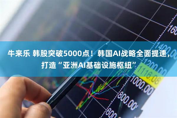 牛来乐 韩股突破5000点！韩国AI战略全面提速，打造“亚洲AI基础设施枢纽”