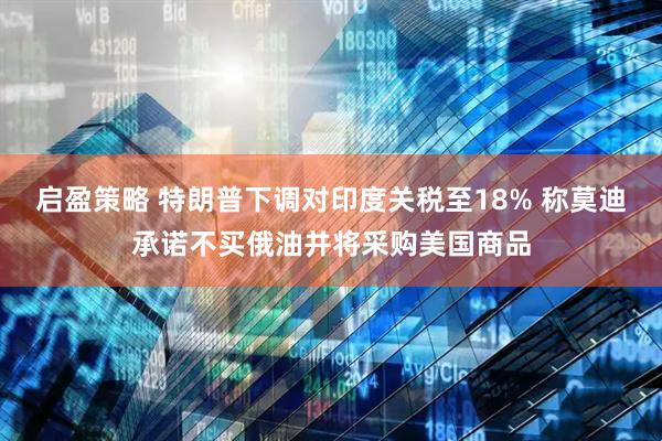 启盈策略 特朗普下调对印度关税至18% 称莫迪承诺不买俄油并将采购美国商品