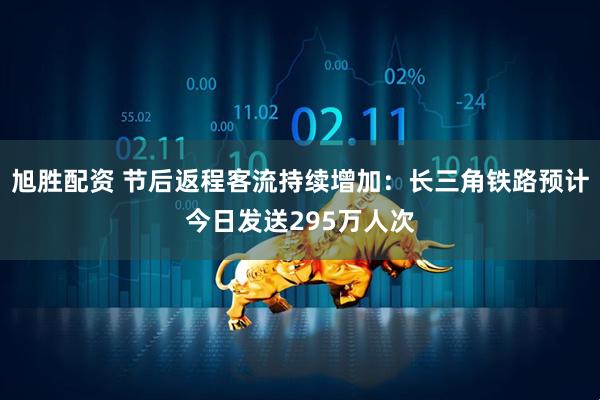 旭胜配资 节后返程客流持续增加:长三角铁路预计今日发送295万人次