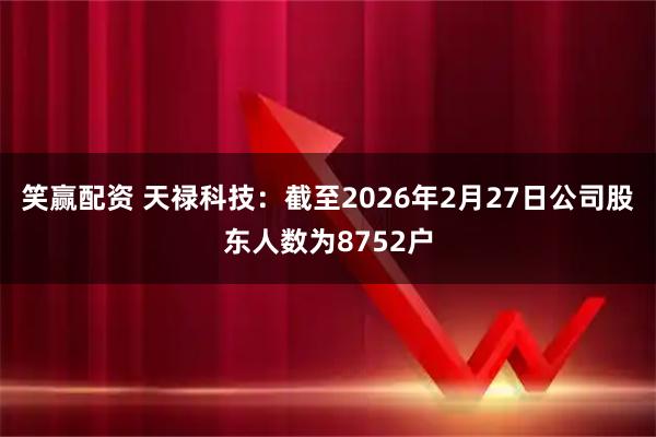 笑赢配资 天禄科技：截至2026年2月27日公司股东人数为8752户
