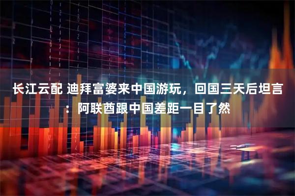 长江云配 迪拜富婆来中国游玩，回国三天后坦言：阿联酋跟中国差距一目了然