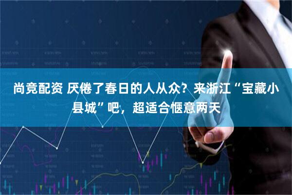 尚竞配资 厌倦了春日的人从众?来浙江“宝藏小县城”吧,超适合惬意两天