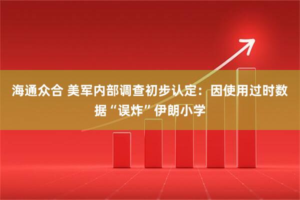 海通众合 美军内部调查初步认定：因使用过时数据“误炸”伊朗小学