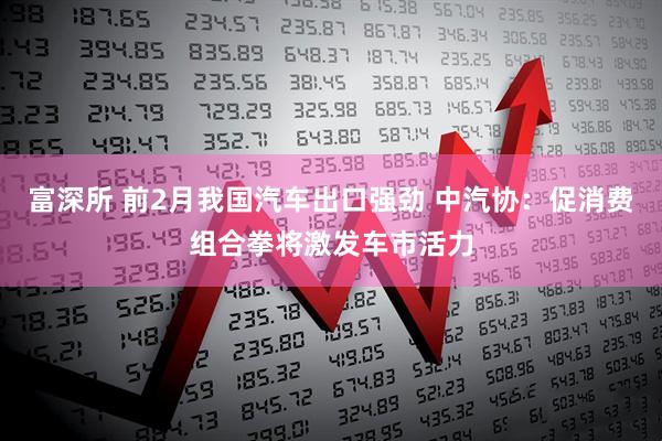 富深所 前2月我国汽车出口强劲 中汽协:促消费组合拳将激发车市活力