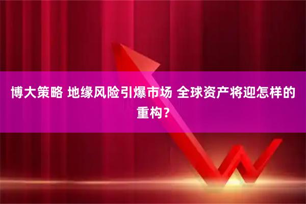 博大策略 地缘风险引爆市场 全球资产将迎怎样的重构？
