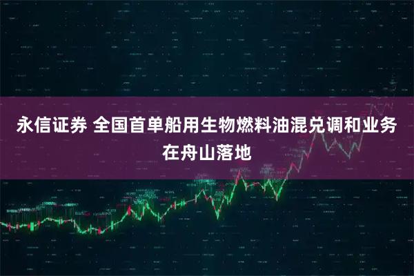 永信证券 全国首单船用生物燃料油混兑调和业务在舟山落地