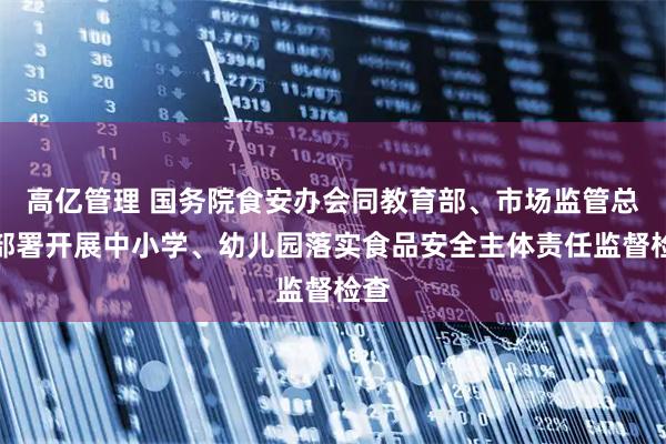 高亿管理 国务院食安办会同教育部、市场监管总局部署开展中小学、幼儿园落实食品安全主体责任监督检查